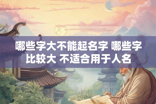 哪些字大不能起名字 哪些字比较大 不适合用于人名