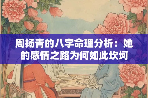 周扬青的八字命理分析：她的感情之路为何如此坎坷