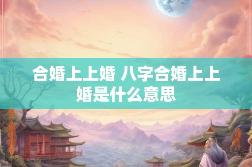 合婚上上婚 八字合婚上上婚是什么意思 合婚上上婚 八字合婚上上婚是什么意思