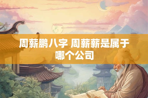 周薪鹏八字 周薪薪是属于哪个公司