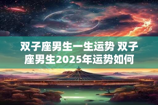 双子座男生一生运势 双子座男生2025年运势如何