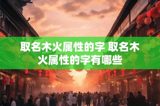 详细阅读:取名木火属性的字 取名木火属性的字有哪些 取名木火属性的字 取名木火属性的字有哪些