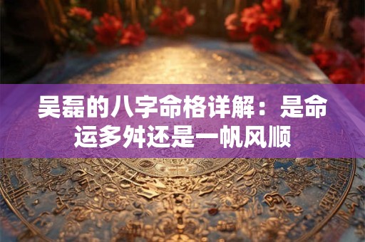 吴磊的八字命格详解：是命运多舛还是一帆风顺
