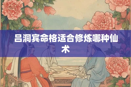 吕洞宾命格适合修炼哪种仙术 吕洞宾命格适合修炼哪种仙术
