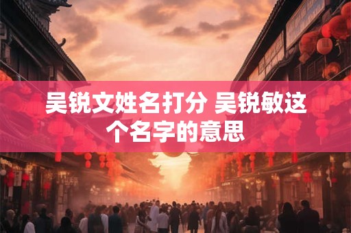 吴锐文姓名打分 吴锐敏这个名字的意思