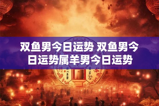 双鱼男今日运势 双鱼男今日运势属羊男今日运势