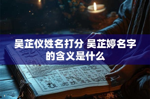 吴芷仪姓名打分 吴芷婷名字的含义是什么 吴芷仪姓名打分 吴芷婷名字的含义是什么