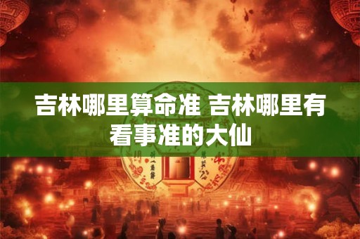 吉林哪里算命准 吉林哪里有看事准的大仙