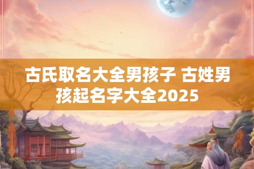 古氏取名大全男孩子 古姓男孩起名字大全2025