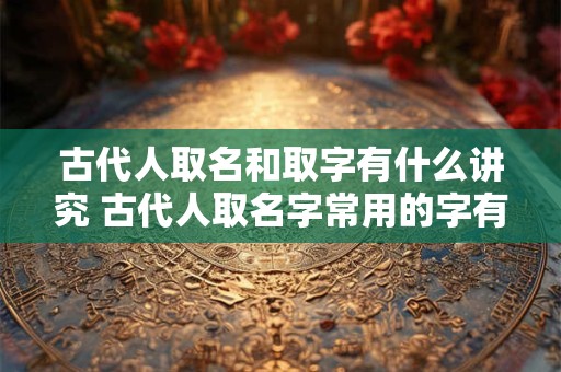 古代人取名和取字有什么讲究 古代人取名字常用的字有哪些