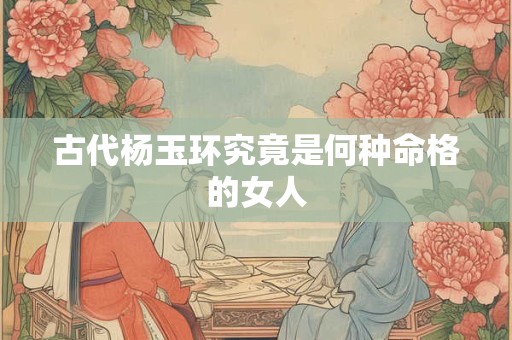 古代杨玉环究竟是何种命格的女人