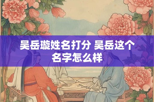 吴岳璇姓名打分 吴岳这个名字怎么样