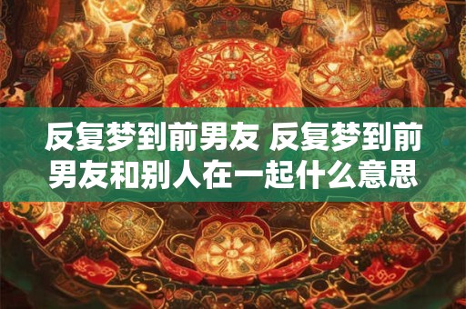 反复梦到前男友 反复梦到前男友和别人在一起什么意思