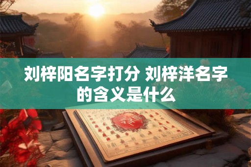 刘梓阳名字打分 刘梓洋名字的含义是什么 刘梓阳名字打分 刘梓洋名字的含义是什么