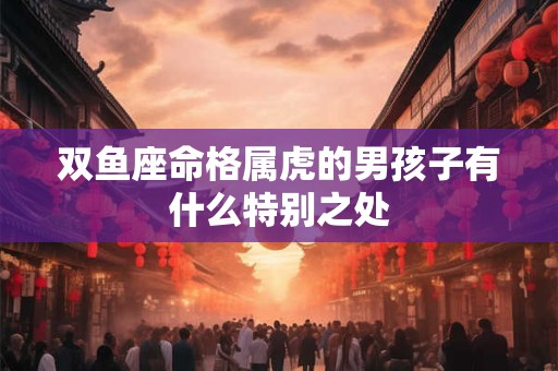 双鱼座命格属虎的男孩子有什么特别之处
