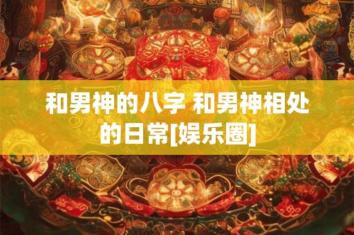 和男神的八字 和男神相处的日常[娱乐圈]