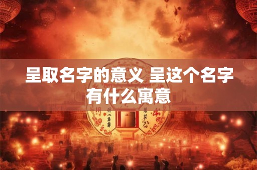 呈取名字的意义 呈这个名字有什么寓意 呈取名字的意义 呈这个名字有什么寓意