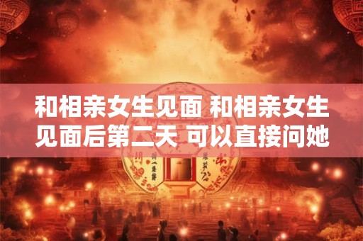 和相亲女生见面 和相亲女生见面后第二天 可以直接问她对我怎么样吗