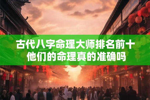 古代八字命理大师排名前十 他们的命理真的准确吗