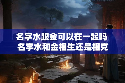 名字水跟金可以在一起吗 名字水和金相生还是相克
