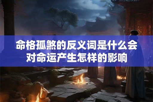 命格孤煞的反义词是什么会对命运产生怎样的影响 命格孤煞的反义词是什么会对命运产生怎样的影响