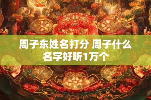 周子东姓名打分 周子什么名字好听1万个