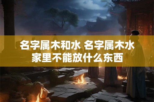 名字属木和水 名字属木水家里不能放什么东西