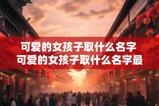 可爱的女孩子取什么名字 可爱的女孩子取什么名字最好听