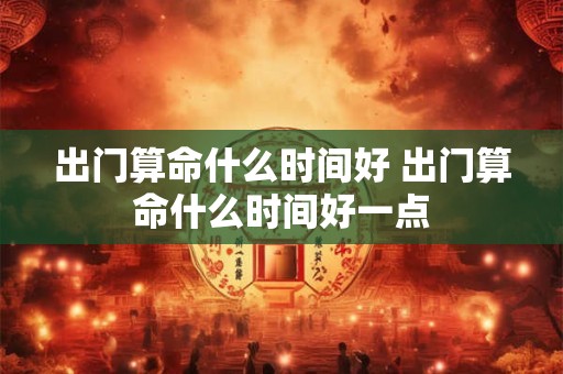 出门算命什么时间好 出门算命什么时间好一点