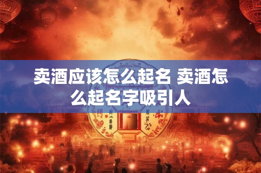 卖酒应该怎么起名 卖酒怎么起名字吸引人
