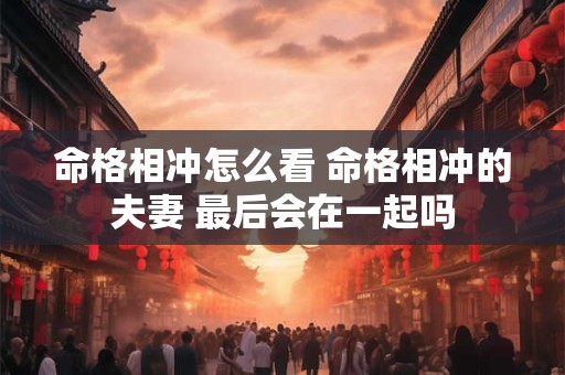 命格相冲怎么看 命格相冲的夫妻 最后会在一起吗