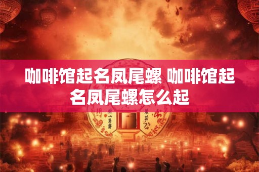 咖啡馆起名凤尾螺 咖啡馆起名凤尾螺怎么起