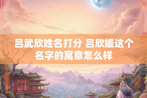 吕武欣姓名打分 吕欣媛这个名字的寓意怎么样