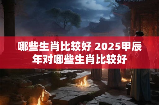 哪些生肖比较好 2025甲辰年对哪些生肖比较好