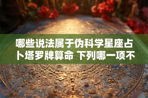 哪些说法属于伪科学星座占卜塔罗牌算命 下列哪一项不是伪科学星座决定命运