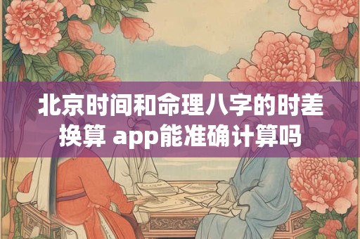 北京时间和命理八字的时差换算 app能准确计算吗