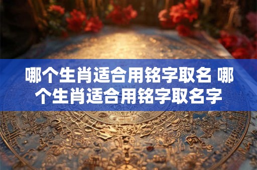 哪个生肖适合用铭字取名 哪个生肖适合用铭字取名字