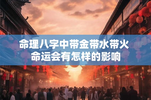 命理八字中带金带水带火 命运会有怎样的影响 命理八字中带金带水带火 命运会有怎样的影响