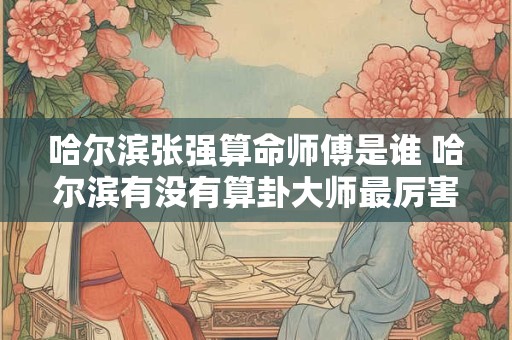 哈尔滨张强算命师傅是谁 哈尔滨有没有算卦大师最厉害的