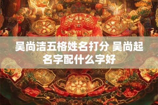 吴尚洁五格姓名打分 吴尚起名字配什么字好