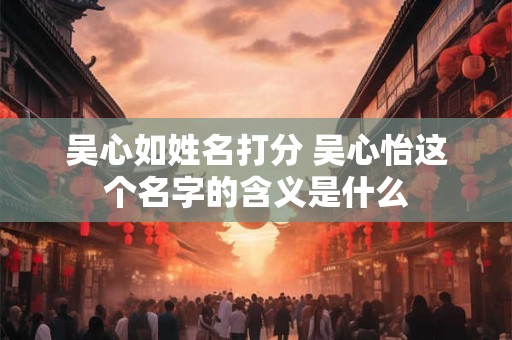 吴心如姓名打分 吴心怡这个名字的含义是什么