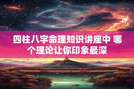 四柱八字命理知识讲座中 哪个理论让你印象最深 四柱八字命理知识讲座中 哪个理论让你印象最深