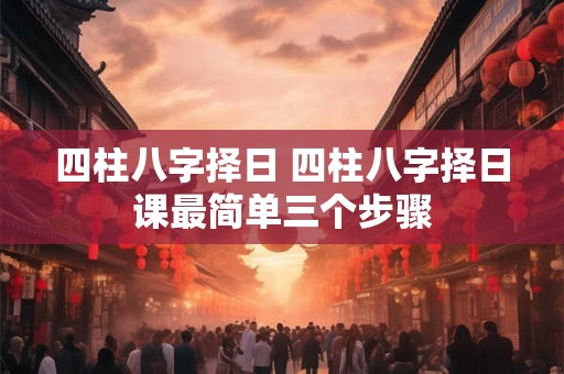 四柱八字择日 四柱八字择日课最简单三个步骤 四柱八字择日 四柱八字择日课最简单三个步骤