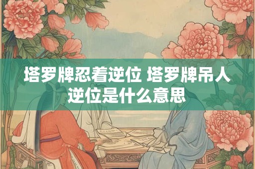 塔罗牌忍着逆位 塔罗牌吊人逆位是什么意思
