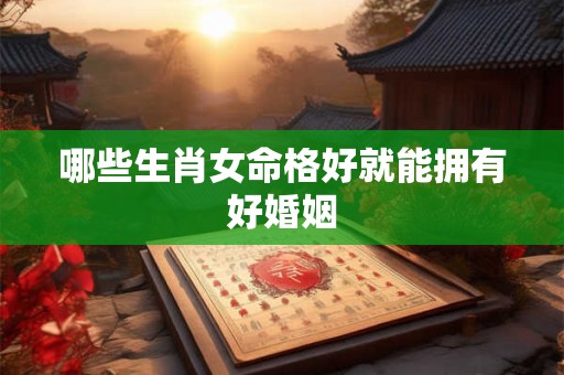 哪些生肖女命格好就能拥有好婚姻 哪些生肖女命格好就能拥有好婚姻