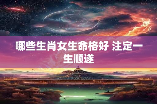 哪些生肖女生命格好 注定一生顺遂