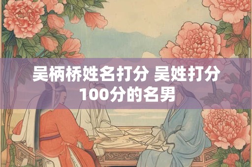 吴柄桥姓名打分 吴姓打分100分的名男 吴柄桥姓名打分 吴姓打分100分的名男