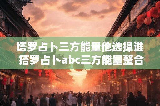 塔罗占卜三方能量他选择谁 搭罗占卜abc三方能量整合