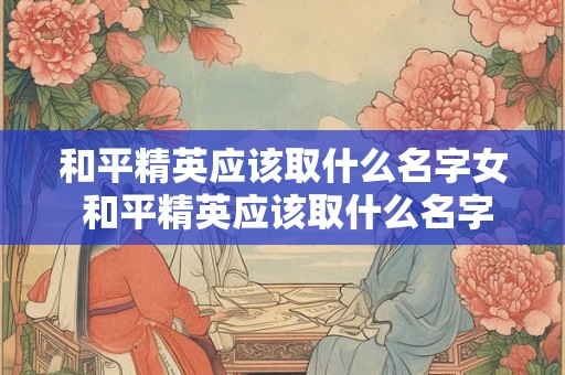 和平精英应该取什么名字女 和平精英应该取什么名字女生好听