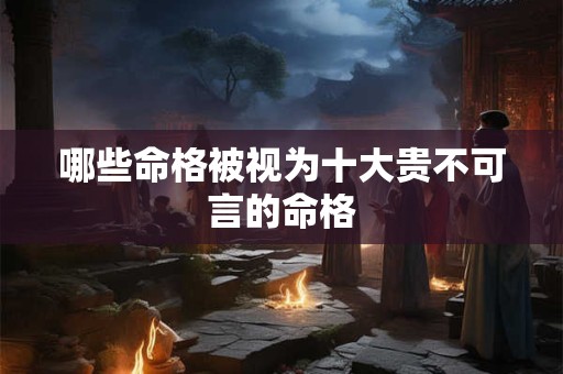 哪些命格被视为十大贵不可言的命格 哪些命格被视为十大贵不可言的命格